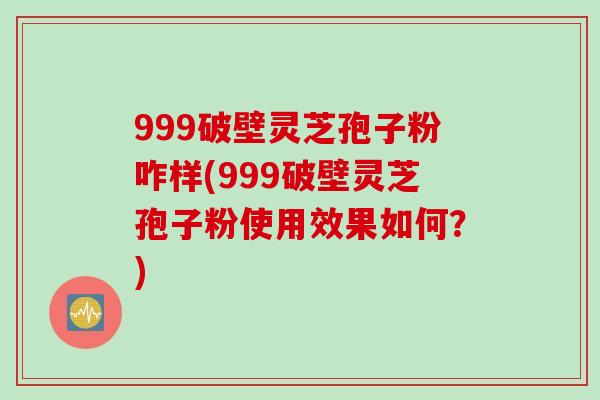 999破壁灵芝孢子粉咋样(999破壁灵芝孢子粉使用效果如何?)