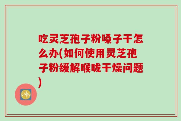 吃灵芝孢子粉嗓子干怎么办(如何使用灵芝孢子粉缓解喉咙干燥问题)