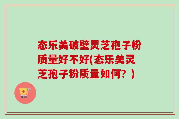 态乐美破壁灵芝孢子粉质量好不好(态乐美灵芝孢子粉质量如何？)