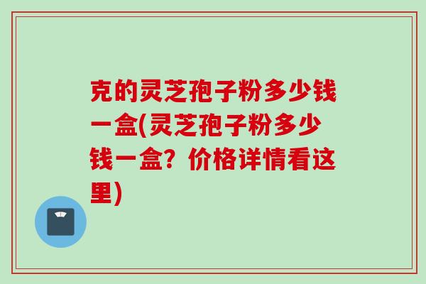 克的灵芝孢子粉多少钱一盒(灵芝孢子粉多少钱一盒？价格详情看这里)