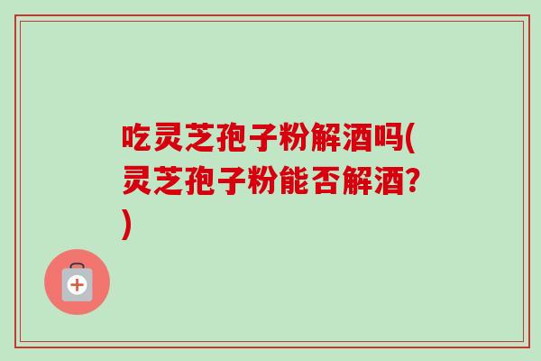 吃灵芝孢子粉解酒吗(灵芝孢子粉能否解酒？)