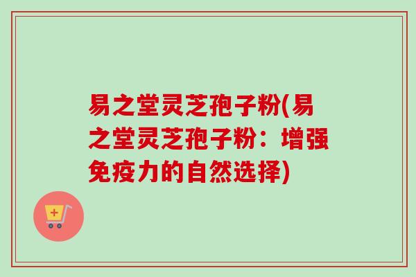 易之堂灵芝孢子粉(易之堂灵芝孢子粉：增强免疫力的自然选择)