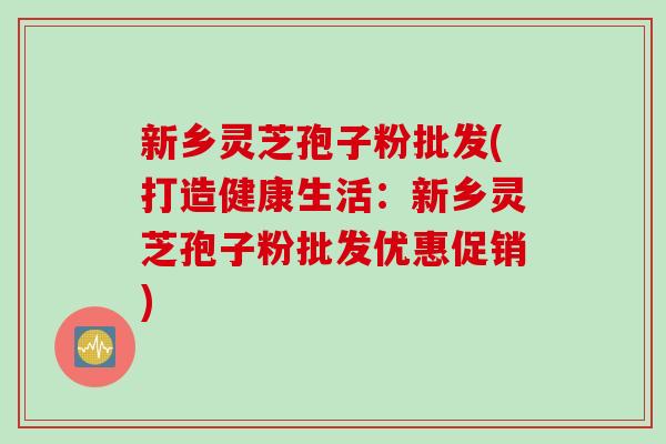 新乡灵芝孢子粉批发(打造健康生活：新乡灵芝孢子粉批发优惠促销)