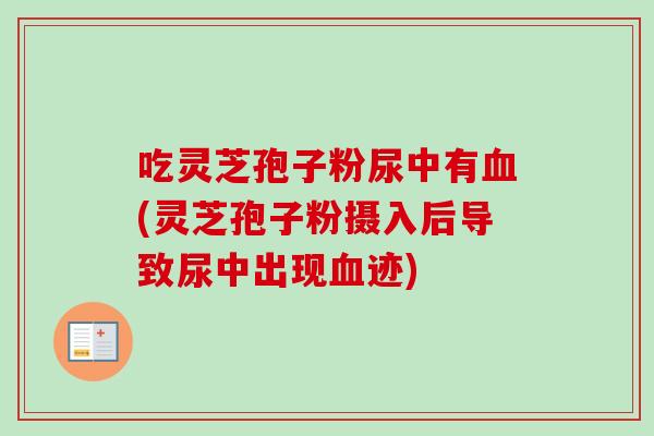 吃灵芝孢子粉尿中有血(灵芝孢子粉摄入后导致尿中出现血迹)