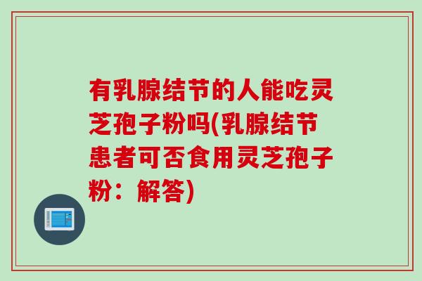 有乳腺结节的人能吃灵芝孢子粉吗(乳腺结节患者可否食用灵芝孢子粉：解答)