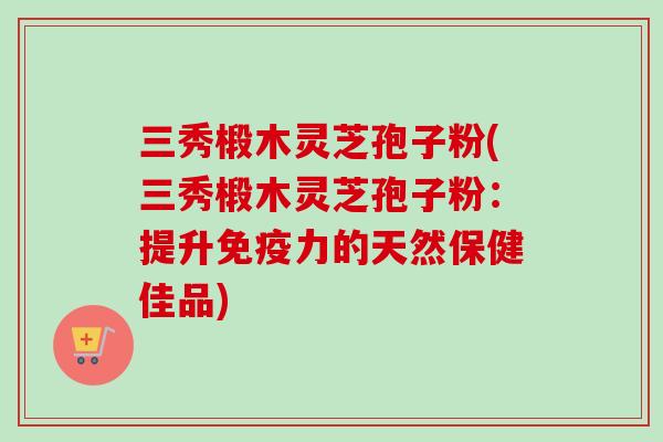 三秀椴木灵芝孢子粉(三秀椴木灵芝孢子粉：提升免疫力的天然保健佳品)