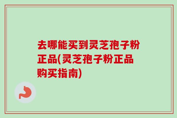 去哪能买到灵芝孢子粉正品(灵芝孢子粉正品购买指南)