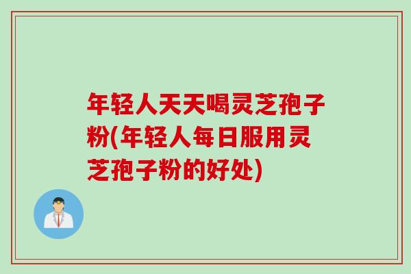 年轻人天天喝灵芝孢子粉(年轻人每日服用灵芝孢子粉的好处)