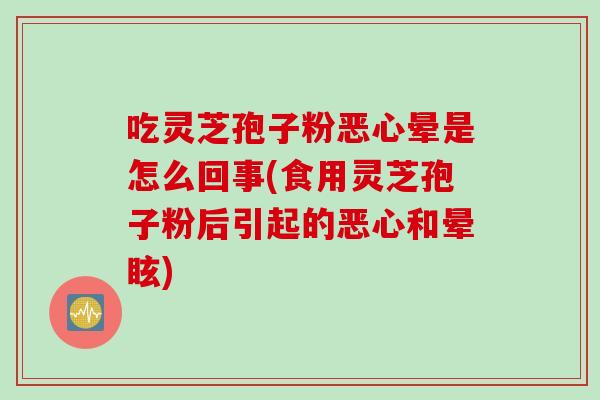 吃灵芝孢子粉恶心晕是怎么回事(食用灵芝孢子粉后引起的恶心和晕眩)