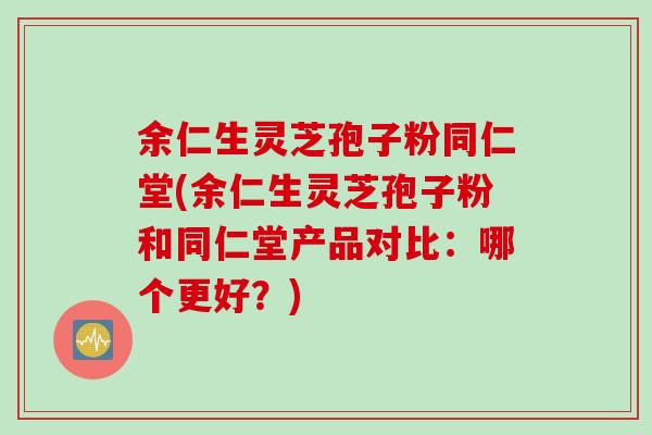 余仁生灵芝孢子粉同仁堂(余仁生灵芝孢子粉和同仁堂产品对比：哪个更好？)