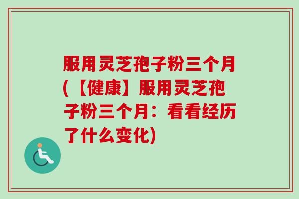 服用灵芝孢子粉三个月(【健康】服用灵芝孢子粉三个月：看看经历了什么变化)