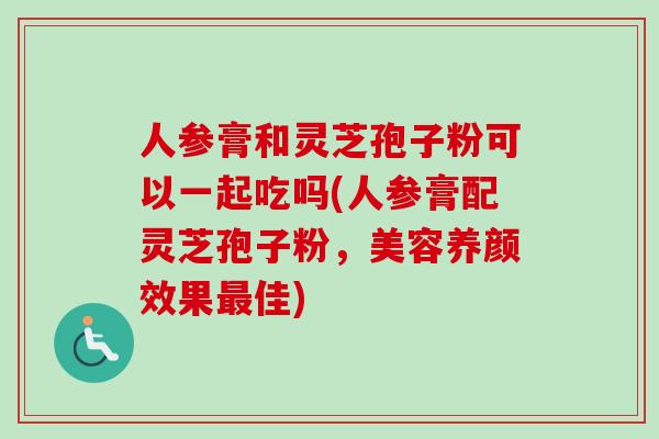 人参膏和灵芝孢子粉可以一起吃吗(人参膏配灵芝孢子粉，美容养颜效果最佳)