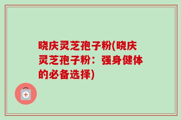 晓庆灵芝孢子粉(晓庆灵芝孢子粉：强身健体的必备选择)