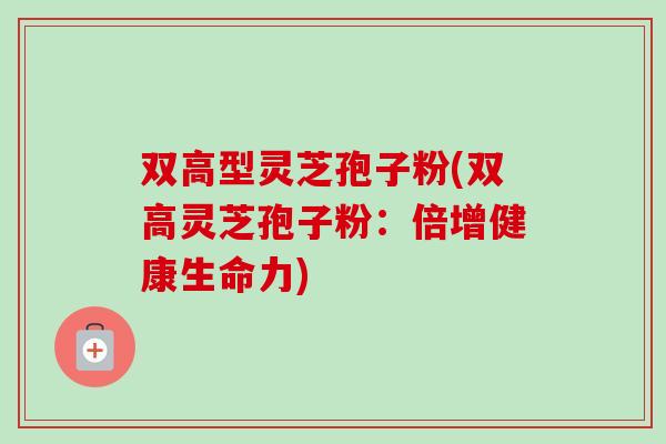 双高型灵芝孢子粉(双高灵芝孢子粉：倍增健康生命力)
