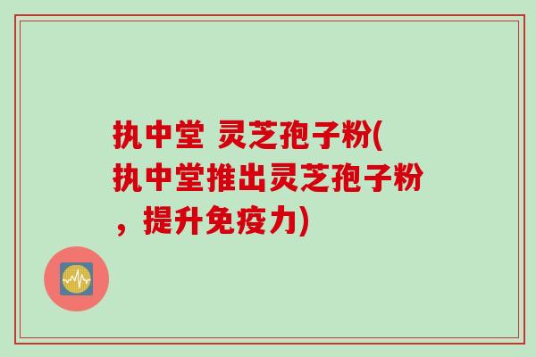 执中堂 灵芝孢子粉(执中堂推出灵芝孢子粉，提升免疫力)