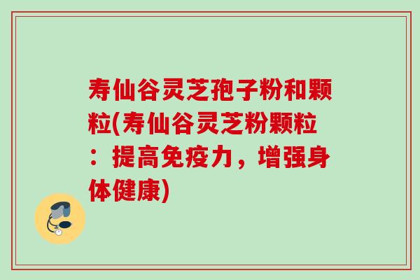 寿仙谷灵芝孢子粉和颗粒(寿仙谷灵芝粉颗粒:提高免疫力,增强身体健康)