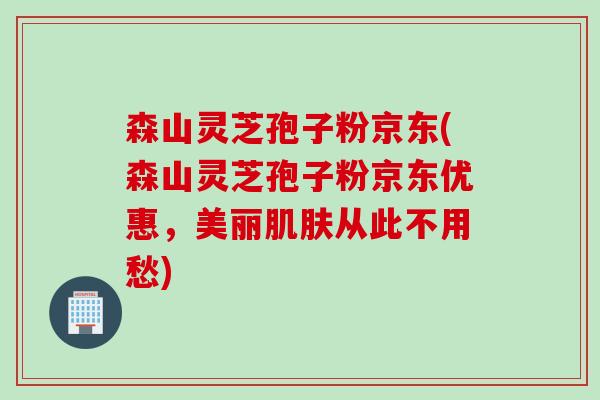 森山灵芝孢子粉京东(森山灵芝孢子粉京东优惠，美丽肌肤从此不用愁)