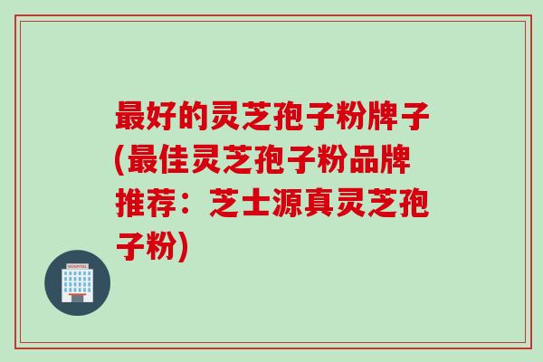 最好的灵芝孢子粉牌子(最佳灵芝孢子粉品牌推荐：芝士源真灵芝孢子粉)