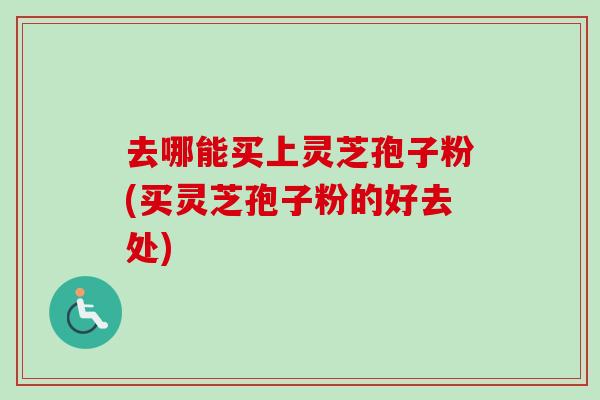 去哪能买上灵芝孢子粉(买灵芝孢子粉的好去处)