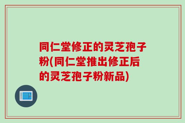 同仁堂修正的灵芝孢子粉(同仁堂推出修正后的灵芝孢子粉新品)