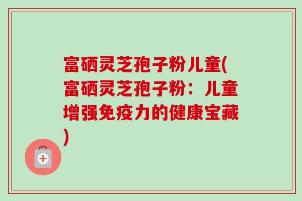 富硒灵芝孢子粉儿童(富硒灵芝孢子粉：儿童增强免疫力的健康宝藏)