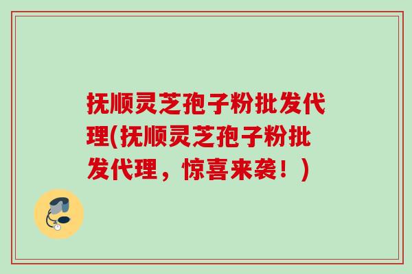 抚顺灵芝孢子粉批发代理(抚顺灵芝孢子粉批发代理，惊喜来袭！)