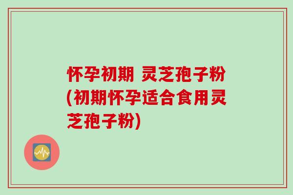 怀孕初期 灵芝孢子粉(初期怀孕适合食用灵芝孢子粉)
