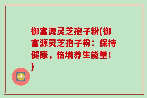 御富源灵芝孢子粉(御富源灵芝孢子粉：保持健康，倍增养生能量！)