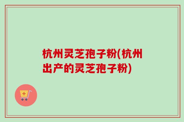 杭州灵芝孢子粉(杭州出产的灵芝孢子粉)