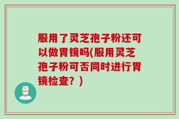 服用了灵芝孢子粉还可以做胃镜吗(服用灵芝孢子粉可否同时进行胃镜检查？)