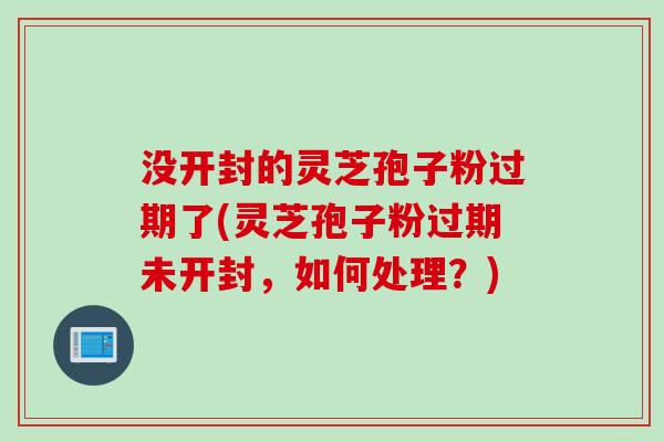 没开封的灵芝孢子粉过期了(灵芝孢子粉过期未开封，如何处理？)