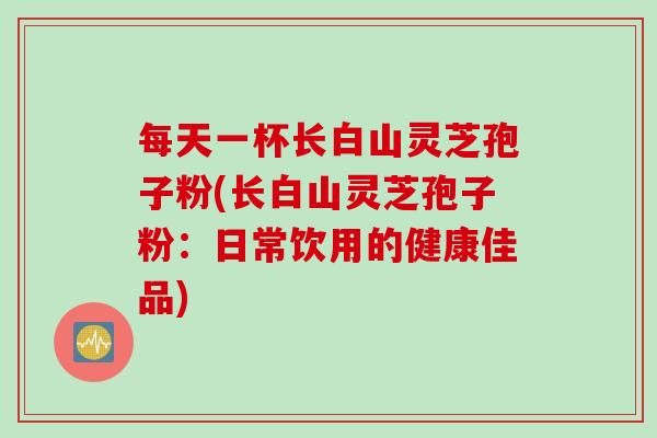 每天一杯长白山灵芝孢子粉(长白山灵芝孢子粉：日常饮用的健康佳品)