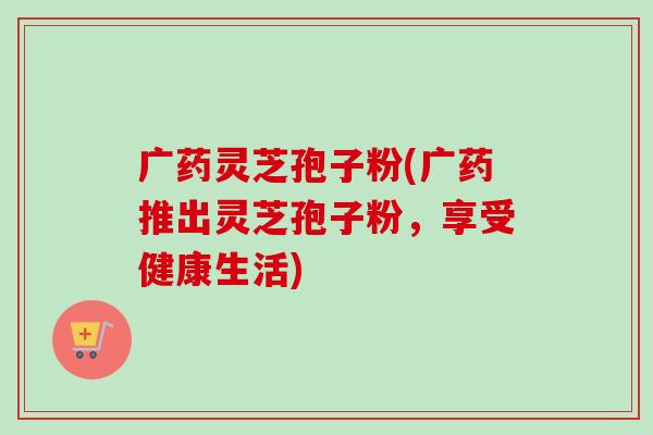 广药灵芝孢子粉(广药推出灵芝孢子粉,享受健康生活)