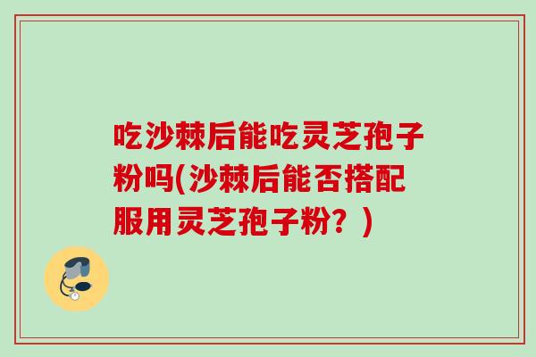 吃沙棘后能吃灵芝孢子粉吗(沙棘后能否搭配服用灵芝孢子粉？)
