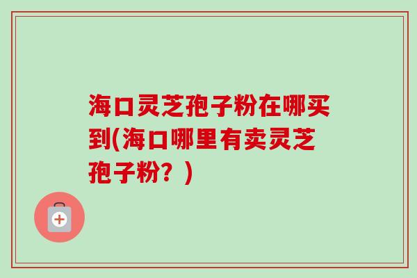 海口灵芝孢子粉在哪买到(海口哪里有卖灵芝孢子粉?)