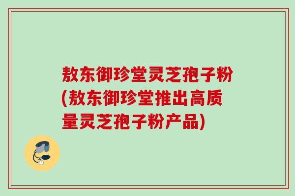 敖东御珍堂灵芝孢子粉(敖东御珍堂推出高质量灵芝孢子粉产品)