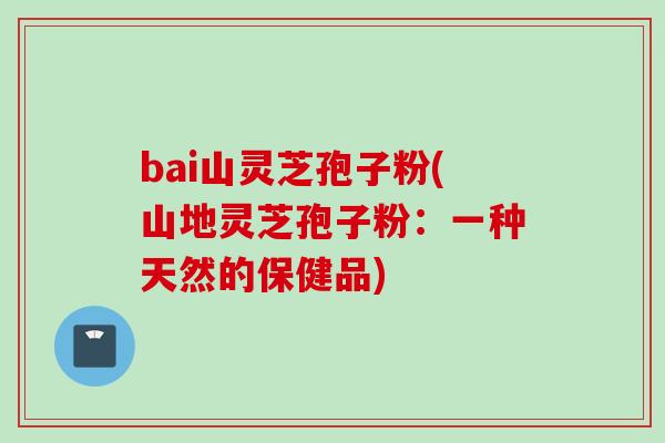 bai山灵芝孢子粉(山地灵芝孢子粉：一种天然的保健品)