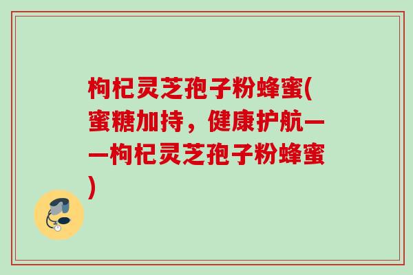枸杞灵芝孢子粉蜂蜜(蜜糖加持，健康护航——枸杞灵芝孢子粉蜂蜜)