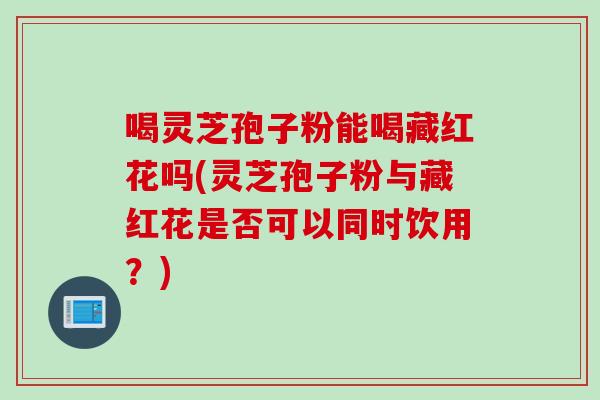 喝灵芝孢子粉能喝藏红花吗(灵芝孢子粉与藏红花是否可以同时饮用？)