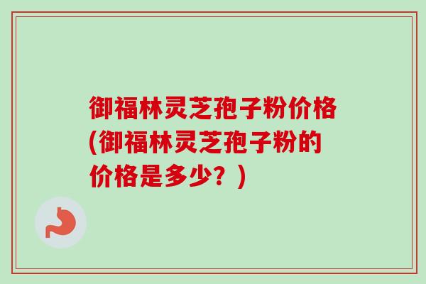 御福林灵芝孢子粉价格(御福林灵芝孢子粉的价格是多少？)