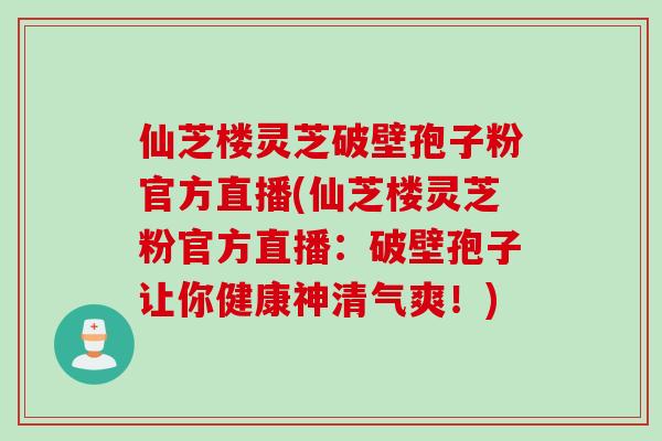仙芝楼灵芝破壁孢子粉官方直播(仙芝楼灵芝粉官方直播:破壁孢子让你健康神清气爽!)