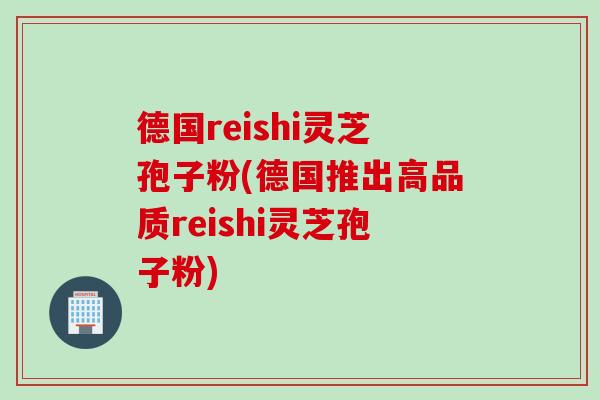 德国reishi灵芝孢子粉(德国推出高品质reishi灵芝孢子粉)