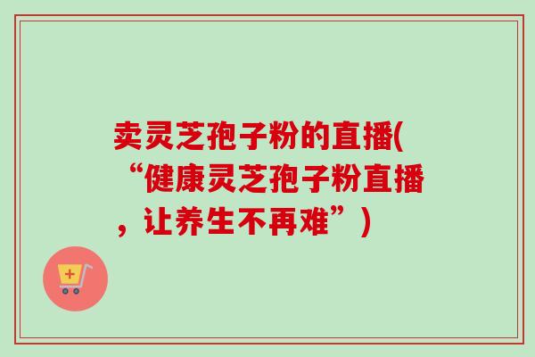 卖灵芝孢子粉的直播(“健康灵芝孢子粉直播,让养生不再难”)