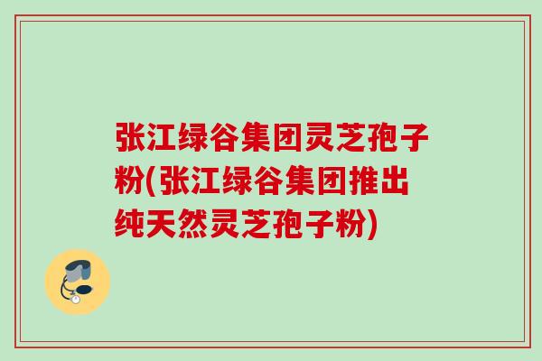 张江绿谷集团灵芝孢子粉(张江绿谷集团推出纯天然灵芝孢子粉)
