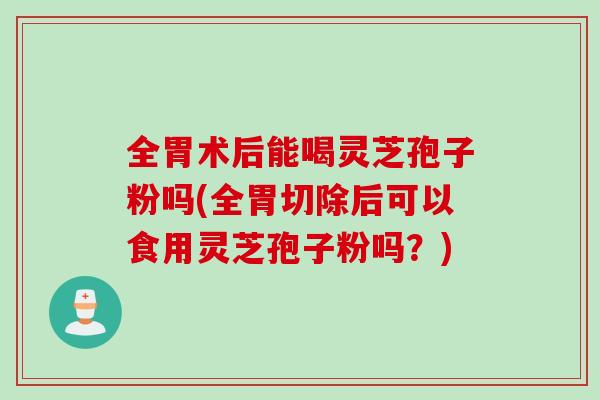 全胃术后能喝灵芝孢子粉吗(全胃切除后可以食用灵芝孢子粉吗？)