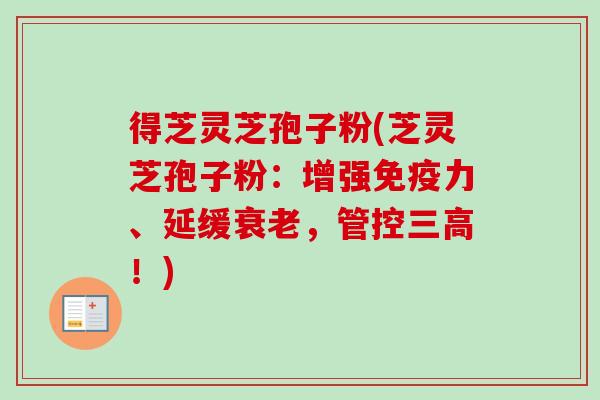 得芝灵芝孢子粉(芝灵芝孢子粉：增强免疫力、延缓衰老，管控三高！)