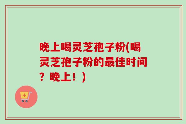 晚上喝灵芝孢子粉(喝灵芝孢子粉的最佳时间？晚上！)