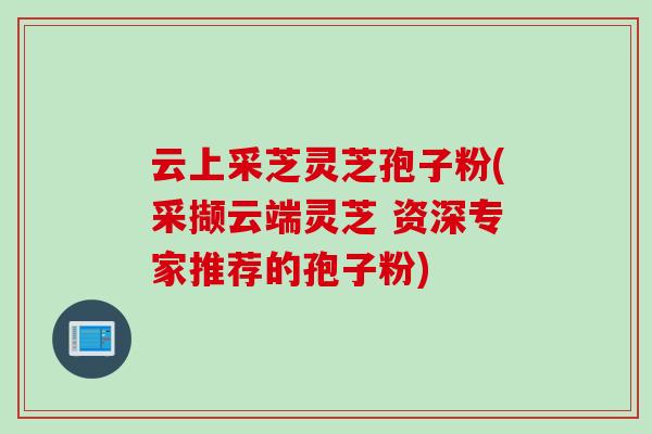 云上采芝灵芝孢子粉(采撷云端灵芝 资深专家推荐的孢子粉)