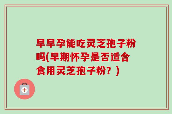 早早孕能吃灵芝孢子粉吗(早期怀孕是否适合食用灵芝孢子粉？)