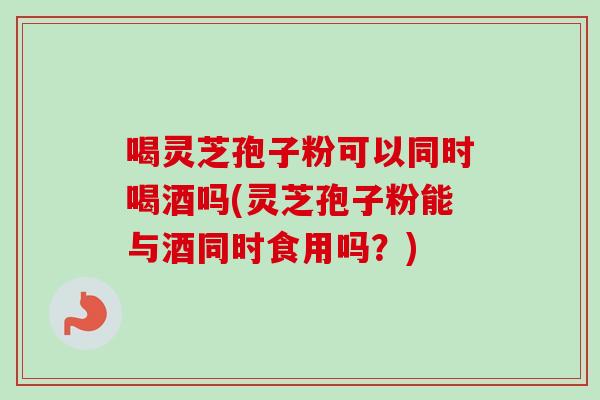 喝灵芝孢子粉可以同时喝酒吗(灵芝孢子粉能与酒同时食用吗？)